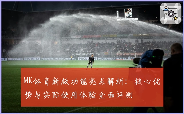 MK体育新版功能亮点解析：核心优势与实际使用体验全面评测