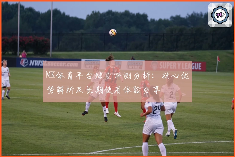 MK体育平台综合评测分析：核心优势解析及长期使用体验分享